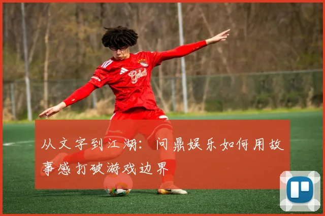 从文字到江湖：问鼎娱乐如何用故事感打破游戏边界